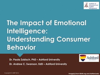 The Impact of Emotional
Intelligence:
Understanding Consumer
Behavior
Dr. Paula Zobisch, PhD – Ashford University
Dr. Andree C. Swanson, EdD – Ashford University
Copyright © MSRP 2013
Image(s) from IBAM.org and Ashford.edu
 