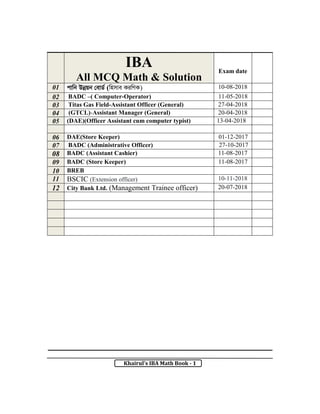 Khairul’s IBA Math Book - 1
IBA
All MCQ Math & Solution
Exam date
01 cvwb Dbœqb †evW© (wnmve KiwYK) 10-08-2018
02 BADC –( Computer-Operator) 11-05-2018
03 Titas Gas Field-Assistant Officer (General) 27-04-2018
04 (GTCL)-Assistant Manager (General) 20-04-2018
05 (DAE)(Officer Assistant cum computer typist) 13-04-2018
06 DAE(Store Keeper) 01-12-2017
07 BADC (Administrative Officer) 27-10-2017
08 BADC (Assistant Cashier) 11-08-2017
09 BADC (Store Keeper) 11-08-2017
10 BREB
11 BSCIC (Extension officer) 10-11-2018
12 City Bank Ltd. (Management Trainee officer) 20-07-2018
 