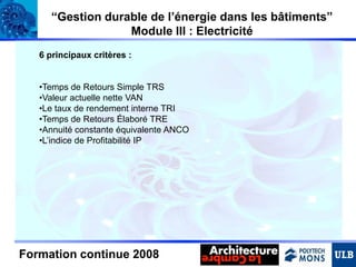 “Gestion durable de l’énergie dans les bâtiments”
Module III : Electricité
6 principaux critères :

•Temps de Retours Simple TRS
•Valeur actuelle nette VAN
•Le taux de rendement interne TRI
•Temps de Retours Élaboré TRE
•Annuité constante équivalente ANCO
•L’indice de Profitabilité IP

Formation continue 2008

 