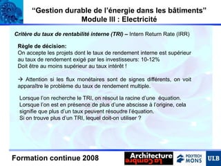 “Gestion durable de l’énergie dans les bâtiments”
Module III : Electricité
Critère du taux de rentabilité interne (TRI) – Intern Return Rate (IRR)
Règle de décision:
On accepte les projets dont le taux de rendement interne est supérieur
au taux de rendement exigé par les investisseurs: 10-12%
Doit être au moins supérieur au taux intérêt !
 Attention si les flux monétaires sont de signes différents, on voit
apparaître le problème du taux de rendement multiple.
Lorsque l’on recherche le TRI, on résout la racine d’une équation.
Lorsque l’on est en présence de plus d’une abscisse à l’origine, cela
signifie que plus d’un taux peuvent résoudre l’équation.
Si on trouve plus d’un TRI, lequel doit-on utiliser ?

Formation continue 2008

 