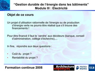 “Gestion durable de l’énergie dans les bâtiments”
Module III : Electricité
Objet de ce cours
Un projet d’utilisation rationnelle de l’énergie ou de production
d’énergie verte ne pourra être réalisé que s’il trouve des
financements !
Pour être financé il faut le ‘vendre’ aux décideurs (banque, conseil
d’administration, collège d’échevins),...
In fine, répondre aux deux questions :
•
•

Coût du projet ?
Rentabilité du projet ?

Formation continue 2008

 