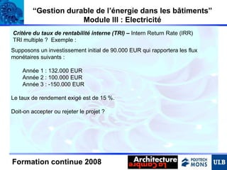 “Gestion durable de l’énergie dans les bâtiments”
Module III : Electricité
Critère du taux de rentabilité interne (TRI) – Intern Return Rate (IRR)
TRI multiple ? Exemple :
Supposons un investissement initial de 90.000 EUR qui rapportera les flux
monétaires suivants :
Année 1 : 132.000 EUR
Année 2 : 100.000 EUR
Année 3 : -150.000 EUR
Le taux de rendement exigé est de 15 %.
Doit-on accepter ou rejeter le projet ?

Formation continue 2008

 