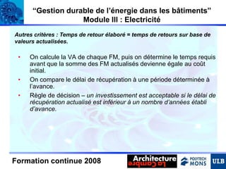 “Gestion durable de l’énergie dans les bâtiments”
Module III : Electricité
Autres critères : Temps de retour élaboré = temps de retours sur base de
valeurs actualisées.

•
•
•

On calcule la VA de chaque FM, puis on détermine le temps requis
avant que la somme des FM actualisés devienne égale au coût
initial.
On compare le délai de récupération à une période déterminée à
l’avance.
Règle de décision – un investissement est acceptable si le délai de
récupération actualisé est inférieur à un nombre d’années établi
d’avance.

Formation continue 2008

 