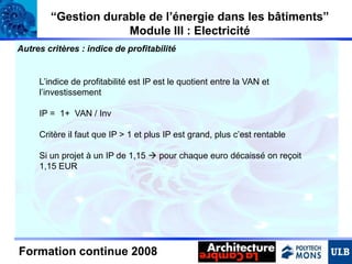 “Gestion durable de l’énergie dans les bâtiments”
Module III : Electricité
Autres critères : indice de profitabilité

L’indice de profitabilité est IP est le quotient entre la VAN et
l’investissement
IP = 1+ VAN / Inv

Critère il faut que IP > 1 et plus IP est grand, plus c’est rentable
Si un projet à un IP de 1,15  pour chaque euro décaissé on reçoit
1,15 EUR

Formation continue 2008

 