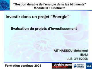 “Gestion durable de l’énergie dans les bâtiments”
Module III : Electricité

Investir dans un projet "Energie"
Evaluation de projets d'investissement

AIT HASSOU Mohamed
IBAM
ULB, 3/11/2008
Formation continue 2008

1

 