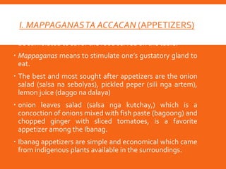I. MAPPAGANASTA ACCACAN (APPETIZERS)
 For the Ibanags, appetizer is important since one should
be stimulated to savor the food served on the table.
 Mappaganas means to stimulate one’s gustatory gland to
eat.
 The best and most sought after appetizers are the onion
salad (salsa na sebolyas), pickled peper (sili nga artem),
lemon juice (daggo na dalaya)
 onion leaves salad (salsa nga kutchay,) which is a
concoction of onions mixed with fish paste (bagoong) and
chopped ginger with sliced tomatoes, is a favorite
appetizer among the Ibanag.
 Ibanag appetizers are simple and economical which came
from indigenous plants available in the surroundings.
 
