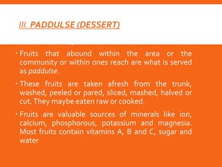 III. PADDULSE (DESSERT)
 is the concluding part of the meal process
 Fruits that abound within the area or the
community or within ones reach are what is served
as paddulse.
 These fruits are taken afresh from the trunk,
washed, peeled or pared, sliced, mashed, halved or
cut.They maybe eaten raw or cooked.
 Fruits are valuable sources of minerals like ion,
calcium, phosphorous, potassium and magnesia.
Most fruits contain vitamins A, B and C, sugar and
water
 