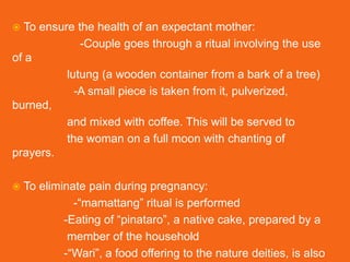  To ensure the health of an expectant mother:
-Couple goes through a ritual involving the use
of a
lutung (a wooden container from a bark of a tree)
-A small piece is taken from it, pulverized,
burned,
and mixed with coffee. This will be served to
the woman on a full moon with chanting of
prayers.
 To eliminate pain during pregnancy:
-“mamattang” ritual is performed
-Eating of “pinataro”, a native cake, prepared by a
member of the household
-“Wari”, a food offering to the nature deities, is also
 