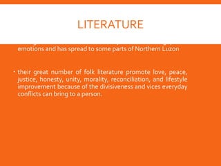 LITERATURE
 Ibanag folk literature is the expression of Cagayanos'
emotions and has spread to some parts of Northern Luzon
 their great number of folk literature promote love, peace,
justice, honesty, unity, morality, reconciliation, and lifestyle
improvement because of the divisiveness and vices everyday
conflicts can bring to a person.
 