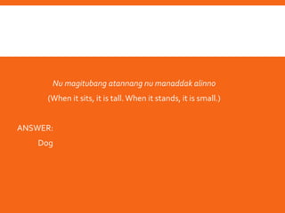The following is an example of a riddle(palavvun):
Nu magitubang atannang nu manaddak alinno
(When it sits, it is tall.When it stands, it is small.)
ANSWER:
Dog
 
