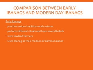 COMPARISON BETWEEN EARLY
IBANAGS AND MODERN DAY IBANAGS
Early Ibanags
 practice various traditions and customs
 perform different rituals and have several beliefs
 were lowland farmers
 Used Ibanag as their medium of communication
 