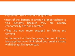 Modern day Ibanags
 Some still practice their traditions and customs
especially those in the far-flung barrios
 most of the Ibanags in towns no longer adhere to
this customs because they are already
economically rich and educated
 They are now more engaged to fishing and
farming
 In the aspect of their language, the use of Ibanag
language has now diminished but remains strong
with Ibanags living overseas
 