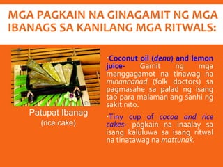 MGA PAGKAIN NA GINAGAMIT NG MGA
IBANAGS SA KANILANG MGA RITWALS:
Coconut oil (denu) and lemon
juice- Gamit ng mga
manggagamot na tinawag na
minannanad (folk doctors) sa
pagmasahe sa palad ng isang
tao para malaman ang sanhi ng
sakit nito.
Tiny cup of cocoa and rice
cakes- pagkain na inaalay sa
isang kaluluwa sa isang ritwal
na tinatawag na mattunak.
Patupat Ibanag
(rice cake)
 