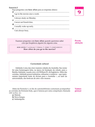 A U L A
9
Exercício 2
Faça perguntas com how often para as respostas abaixo:
a) ............................................................................................................................
I go to the movies once a week.
b) ............................................................................................................................
I always study on Monday.
c) ............................................................................................................................
I never eat French fries.
d) ............................................................................................................................
I usually wake up early.
e) ............................................................................................................................
I am always busy.
Fazemos perguntas com how often quando queremos saber
com que freqüência alguém faz alguma coisa.
HOW OFTEN + AUXILIAR + PESSOA + VERBO + COMPLEMENTO
How often do you go to the movies?
Curiosidade cultural
Adelaide é uma das cinco maiores cidades da Austrália. Seu nome
foi uma homenagem feita, na época da fundação da cidade, para a
Rainha Adelaide, casada com o rei William IV, da Inglaterra. Além das
corridas, Adelaide possui indústrias, refinarias e comércio - que repre-
sentam importante fonte de divisas para a Austrália -, ao lado da
universidade, dos festivais de arte e dos museus.
Além da Fórmula 1, os fãs do automobilismo costumam acompanhar
as corridas da Fórmula Indy, que é famosa por uma competição chamada
500 milhas de:
a) Detroit;
b) Nova Iorque;
c) Indianápolis.
Vamos
pensar
Preste
atenção
 