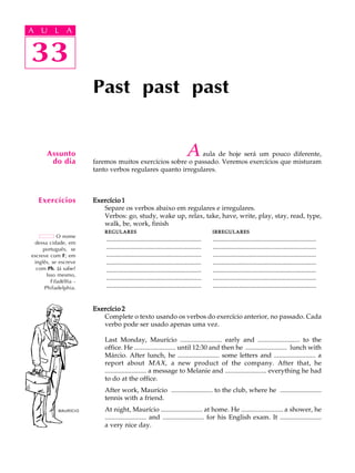A U L A
33
Past past past
Aaula de hoje será um pouco diferente,
faremos muitos exercícios sobre o passado. Veremos exercícios que misturam
tanto verbos regulares quanto irregulares.
Exercício 1Exercício 1Exercício 1Exercício 1Exercício 1
Separe os verbos abaixo em regulares e irregulares.
Verbos: go, study, wake up, relax, take, have, write, play, stay, read, type,
walk, be, work, finish
REGULARESREGULARESREGULARESREGULARESREGULARES IRREGULARESIRREGULARESIRREGULARESIRREGULARESIRREGULARES
.......................................................... ...............................................................
.......................................................... ...............................................................
.......................................................... ...............................................................
.......................................................... ...............................................................
.......................................................... ...............................................................
.......................................................... ...............................................................
.......................................................... ...............................................................
Exercício 2Exercício 2Exercício 2Exercício 2Exercício 2
Complete o texto usando os verbos do exercício anterior, no passado. Cada
verbo pode ser usado apenas uma vez.
Last Monday, Maurício ......................... early and ......................... to the
office. He ......................... until 12:30 and then he ......................... lunch with
Márcio. After lunch, he ......................... some letters and ......................... a
report about MAX, a new product of the company. After that, he
......................... a message to Melanie and ......................... everything he had
to do at the office.
After work, Maurício ......................... to the club, where he .........................
tennis with a friend.
At night, Maurício ......................... at home. He ......................... a shower, he
......................... and ......................... for his English exam. It .........................
a very nice day.
Assunto
do dia
Exercícios
33
A U L A
O nome
dessa cidade, em
português, se
escreve com F; em
inglês, se escreve
com Ph. Já sabe?
Isso mesmo,
Filadélfia -
Philadelphia.
MAURÍCIO
 