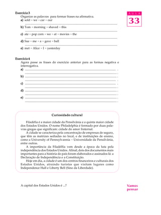 A U L A
33
Exercício 3Exercício 3Exercício 3Exercício 3Exercício 3
Organize as palavras para formar frases na afirmativa.
a)a)a)a)a) sold - we - car - our
............................................................................................................................
b)b)b)b)b) Tom - morning - shaved - this
............................................................................................................................
c)c)c)c)c) ate - pop corn - we - at - movies - the
............................................................................................................................
d)d)d)d)d) Sue - me - a - gave - ball
............................................................................................................................
e)e)e)e)e) met - Alice - I - yesterday
Exercício 4Exercício 4Exercício 4Exercício 4Exercício 4
Agora passe as frases do exercício anterior para as formas negativa e
interrogativa.
a)a)a)a)a) .......................................................................................................................... .
........................................................................................................................... .
b)b)b)b)b) ........................................................................................................................... .
.......................................................................................................................... .
c)c)c)c)c) .......................................................................................................................... .
........................................................................................................................... .
d)d)d)d)d) ........................................................................................................................... .
........................................................................................................................... .
e)e)e)e)e) ........................................................................................................................... .
........................................................................................................................... .
Curiosidade culturalCuriosidade culturalCuriosidade culturalCuriosidade culturalCuriosidade cultural
Filadéfia é a maior cidade da Pensilvânia e a quinta maior cidade
dos Estados Unidos. O nome Philadelphia é formado por duas pala-
vras gregas que significam: cidade do amor fraternal.
A cidade se caracteriza pela concentração de empresas de seguro,
que têm as matrizes sediadas no local, e de instituições de ensino,
como a University of Pennsylvannia - Universidade da Pensilvânia,
entre outras.
A importância da Filadélfia vem desde a época da luta pela
independência dos Estados Unidos. Afinal, dois dos documentos mais
importantes para a história do país foram elaborados e assinados lá: a
Declaração de Independência e a Constituição.
Hoje em dia, a cidade é um dos centros financeiros e culturais dos
Estados Unidos, atraindo turistas que visitam lugares como
Independence Hall e Liberty Bell (Sino da Liberdade).
A capital dos Estados Unidos é ...? Vamos
pensar
 