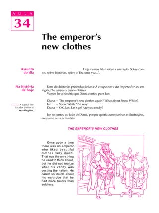 A U L A
34
The emperor's
new clothes
A capital dos
Estados Unidos é
Washington.
Assunto
do dia
34
A U L A
Hoje vamos falar sobre a narração. Sobre con-
tos, sobre histórias, sobre o "Era uma vez...".
Uma das histórias preferidas de Ian é A roupa nova do imperador, ou em
inglês,The emperor’s new clothes.
Vamos ler a história que Diana contou para Ian:
Diana - The emperor’s new clothes again? What about Snow White?
Ian - Snow White? No way!
Diana - OK, Ian. Let’s go! Are you ready?
Ian se sentou ao lado de Diana, porque queria acompanhar as ilustrações,
enquanto ouve a história.
THE EMPEROR’S NEW CLOTHES
Once upon a time
there was an emperor
who liked beautiful
clothes very much.
That was the only thing
he used to think about,
but he did not realize
what his vanity was
costing the nation. He
cared so much about
his wardrobe that he
had more tailors than
soldiers.
Na história
de hoje
 