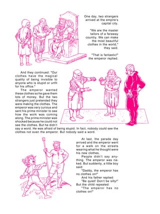 A U L A
34
One day, two strangers
arrived at the empire’s
capital city.
"We are the master
tailors of a faraway
country. We can make
the most beautiful
clothes in the world,"
they said.
"That is fantastic!"
the emperor replied.
And they continued: "Our
clothes have the magical
quality of being invisible to
anyone who is stupid or unfit
for his office."
The emperor wanted
these clothes so he gave them
lots of money. But the two
strangers just pretended they
were making the clothes. The
emperor was very curious and
sent his prime minister to see
how the work was coming
along. The prime minister was
shocked because he could not
see the clothes. But he didn’t
say a word. He was afraid of being stupid. In fact, nobody could see the
clothes not even the emperor. But nobody said a word.
At last, the parade day
arrived and the emperor went
for a walk on the streets
wearing what he thought were
his new clothes.
People didn’t say any-
thing. The emperor was na-
ked. But suddenly, a little boy
said:
"Daddy, the emperor has
no clothes on!"
And his father replied:
"Be quiet! Don’t be silly!"
But the child repeated:
"The emperor has no
clothes on!"
 