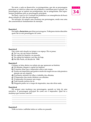 A U L A
34
No meio, a ação se desenvolve, os protagonistas, que são as personagens
principais, se vêem às voltas com um problema e caminham para a solução. As
personagens que se opõem aos protagonistas, são os antagonistas. Eles repre-
sentam problemas para as personagens principais.
No final, o que se vê é a solução do problema e as conseqüências da busca
dessa solução na vida das personagens.
Na narração, há sempre uma mudança nas personagens, sendo essa uma
das características fundamentais da narração.
Exercício 1Exercício 1Exercício 1Exercício 1Exercício 1
Eminglês, characterscharacterscharacterscharacterscharacters querdizer personagens. Volteparaotextoedescubra
quais são as seis personagens do conto.
................................................................................................................................ .
............................................................................................................................... .
............................................................................................................................... .
............................................................................................................................... .
................................................................................................................................ .
............................................................................................................................... .
Exercício 2Exercício 2Exercício 2Exercício 2Exercício 2
Este conto está situado no tempo e no espaço. Ele se passa:
a)a)a)a)a) Na Lua, em um futuro distante.
b)b)b)b)b) Na capital do Império, no passado.
c)c)c)c)c) Na capital do Império, nos dias de hoje.
d)d)d)d)d) Em São Paulo, na década de 1980.
Exercício 3Exercício 3Exercício 3Exercício 3Exercício 3
Coloque os fatos abaixo na ordem em que aparecem na história:
a)a)a)a)a) Os alfaiates chegam à capital do Império.
b)b)b)b)b) O menino disse que o imperador estava sem roupa.
c)c)c)c)c) Existia um imperador que gostava muito de roupas novas e não prestava
atenção em seu império.
d)d)d)d)d) O primeiro ministro foi olhar o trabalho dos alfaiates.
e)e)e)e)e) O imperador deu muito dinheiro aos alfaiates.
f)f)f)f)f) O imperador foi passear sem roupa.
g)g)g)g)g) Todo mundo morreu de rir.
h)h)h)h)h) Ninguém podia ver a roupa do imperador, mas não dizia nada.
Exercício 4Exercício 4Exercício 4Exercício 4Exercício 4
Há sempre uma mudança nas personagens, quando se trata de uma
narrativa. A personagem principal do conto era o imperador. Qual foi a
mudança que ocorreu com ele?
.................................................................................................................................
.................................................................................................................................
.................................................................................................................................
.................................................................................................................................
.................................................................................................................................
Exercício 5Exercício 5Exercício 5Exercício 5Exercício 5
Volte ao texto e sublinhe todos os verbos no passado.
Exercícios
 