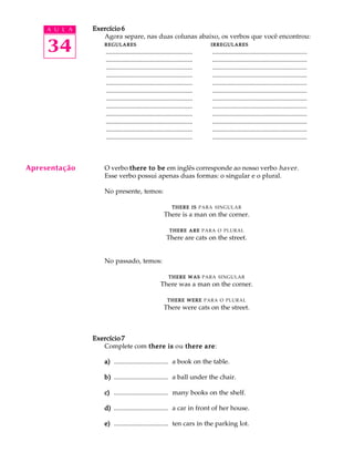 A U L A
34
Exercício 6Exercício 6Exercício 6Exercício 6Exercício 6
Agora separe, nas duas colunas abaixo, os verbos que você encontrou:
REGULARESREGULARESREGULARESREGULARESREGULARES IRREGULARESIRREGULARESIRREGULARESIRREGULARESIRREGULARES
..................................................... ..........................................................
..................................................... ..........................................................
..................................................... ..........................................................
..................................................... ..........................................................
..................................................... ..........................................................
..................................................... ..........................................................
..................................................... ..........................................................
..................................................... ..........................................................
..................................................... ..........................................................
..................................................... ..........................................................
..................................................... ..........................................................
..................................................... ..........................................................
O verbo there to bethere to bethere to bethere to bethere to be em inglês corresponde ao nosso verbo haver.
Esse verbo possui apenas duas formas: o singular e o plural.
No presente, temos:
THERETHERETHERETHERETHERE ISISISISIS PARA SINGULAR
There is a man on the corner.
THERETHERETHERETHERETHERE AREAREAREAREARE PARA O PLURAL
There are cats on the street.
No passado, temos:
THERETHERETHERETHERETHERE WASWASWASWASWAS PARA SINGULAR
There was a man on the corner.
THERETHERETHERETHERETHERE WEREWEREWEREWEREWERE PARA O PLURAL
There were cats on the street.
Exercício 7Exercício 7Exercício 7Exercício 7Exercício 7
Complete com there isthere isthere isthere isthere is ou there arethere arethere arethere arethere are:
a)a)a)a)a) ................................. a book on the table.
b)b)b)b)b) ................................. a ball under the chair.
c)c)c)c)c) ................................. many books on the shelf.
d)d)d)d)d) ................................. a car in front of her house.
e)e)e)e)e) ................................. ten cars in the parking lot.
Apresentação
 