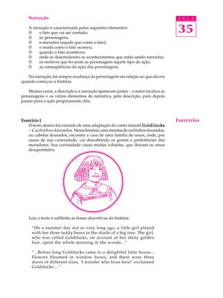 A U L A
35
Narração
A narração é caracterizada pelos seguintes elementos:
®®®®® o fato que vai ser contado;
®®®®® as personagens;
®®®®® o narrador (aquele que conta o fato);
®®®®® o modo como o fato ocorreu;
®®®®® quando o fato aconteceu;
®®®®® onde se desenrolaram os acontecimentos que estão sendo narrados;
®®®®® os motivos que levaram as personagens àquele tipo de ação;
®®®®® as conseqüências da ação das personagens.
Na narração, há sempre mudança da personagem em relação ao que ela era
quando começou a história.
Muitas vezes, a descrição e a narração aparecem juntas - o autor localiza as
personagens e os vários elementos da narrativa, pela descrição, para depois
passar para a ação propriamente dita.
Exercício 1Exercício 1Exercício 1Exercício 1Exercício 1
O texto abaixo foi extraído de uma adaptação do conto infantil GoldilocksGoldilocksGoldilocksGoldilocksGoldilocks
- Cachinhos dourados. Nessahistória,umameninadecachinhosdourados,
ou cabelos dourados, encontra a casa de uma família de ursos, onde, por
causa de sua curiosidade, vai descobrindo os gostos e preferências dos
moradores. Sua curiosidade causa muitas cofusões, que deixam os ursos
desapontados.
Leia o texto e sublinhe as frases descritivas da história:
“On a summer day not so very long ago, a little girl played
with her three teddy bears in the shade of a big tree. The girl,
who was called Goldilocks, on account of her shiny golden
hair, spent the whole morning in the woods...”
“...Before long Goldilocks came to a delightful little house...
Flowers bloomed in window boxes, and there were three
doors of different sizes. 'I wonder who lives here!' exclaimed
Goldilocks....”
Exercícios
 