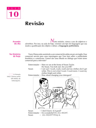 A U L A
10
Revisão
Assunto
do dia
Na história
de hoje
A Fórmula
Indy é famosa pelas
500 Milhas de
Indianápolis.
10
A U L A
Neste módulo, vimos o uso de adjetivos e
advérbios. Por isso, na aula de hoje, veremos um tipo de linguagem que usa
muito a qualificação dos objetos e idéias: a linguagem publicitária.
TomeDianaestãoassistindoaumcomercialdesabãoempó,eminglês.Esse
comercial servirá para uma reportagem que Tom fará sobre a publicidade
brasileira e a americana. Vamos dar uma olhada no diálogo que existe nesse
comercial para a televisão?
Entrevistador - Here we are at the home of Susan Taylor.
Hi, Susan. You look sad. Are you OK?
Susan - I am sad. I wash, wash, wash and my clothes don’t get
white. This is not what I want. I want more. I want my
clothes bright and white.
Entrevistador - How about changing your detergent?
Susan - I don’t know. Is it good?
Entrevistador - It is wonderful! It’s ALL RIGHT.
Susan - ALL RIGHT? I’ll try it.
 