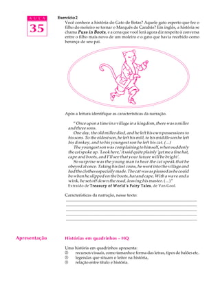 A U L A
35
Exercício 2Exercício 2Exercício 2Exercício 2Exercício 2
Você conhece a história do Gato de Botas? Aquele gato esperto que fez o
filho do moleiro se tornar o Marquês de Carabás? Em inglês, a história se
chama Puss in BootsPuss in BootsPuss in BootsPuss in BootsPuss in Boots, e a cena que você lerá agora diz respeito à conversa
entre o filho mais novo de um moleiro e o gato que havia recebido como
herança de seu pai.
Após a leitura identifique as características da narração.
“Once upon a time in a village in a kingdom, there was a miller
and three sons.
One day, the old miller died, and he left his own possessions to
his sons. To the oldest son, he left his mill, to his middle son he left
his donkey, and to his youngest son he left his cat. (...)
The youngest son was complaining to himself, when suddenly
the cat spoke up. 'Look here,' it said quite plainly 'get me a fine hat,
cape and boots, and I’ll see that your future will be bright'.
So surprise was the young man to hear the cat speak that he
obeyed at once. Taking his last coins, he went into the village and
had the clothes especially made. The cat was as pleased as he could
be when he slipped on the boots, hat and cape. With a wave and a
wink, he set off down the road, leaving his master. (...)”
Extraído de Treasury of World’s Fairy TalesTreasury of World’s Fairy TalesTreasury of World’s Fairy TalesTreasury of World’s Fairy TalesTreasury of World’s Fairy Tales, de Van Gool.
Características da narração, nesse texto:
.................................................................................................................................
.................................................................................................................................
.................................................................................................................................
.................................................................................................................................
.................................................................................................................................
Histórias em quadrinhos - HQ
Uma história em quadrinhos apresenta:
®®®®® recursos visuais, como tamanho e forma das letras, tipos de balões etc.
®®®®® legendas que situam o leitor na história,
®®®®® relação entre título e história.
Apresentação
 