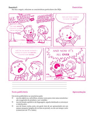 A U L A
35
Exercício 3Exercício 3Exercício 3Exercício 3Exercício 3
Na tira a seguir, relacione as características particulares das HQs.
................................................................................................................................
................................................................................................................................
................................................................................................................................
................................................................................................................................
Texto publicitário
Um texto publicitário se caracteriza pelo:
®®®®® uso de adjetivos e advérbios, muitas vezes para criar uma caracteriza-
ção exagerada do produto a ser vendido;
®®®®® uso da função apelativa da linguagem, aquela destinada a convencer
o interlocutor;
®®®®® uso de frases curtas, pois, em geral, tem de ser apresentado em um
espaço pequeno (página de revista ou jornal), ou em um tempo curto
(comerciais de TV e rádio).
Exercícios
Apresentação
FOR THREE MONTHS
I COUNTED THE DAYS
FOR MY BIRTHDAY.
THEN LAST WEEK I STARTED
TO COUNT THE HOURS.
THEN THE DAY BEFORE YESTERDAY I
STARTED TO COUNT THE MINUTES...
I COUNTED EVERY SECOND.
AND NOW IT'S
ALL OVER
 