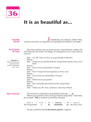 A U L A
36
It is as beautiful as...
Aberdeen é a
cidade escocesa que
possui porto de
grande importância
para o país.
Assunto
do dia
36
A U L A
Na história
de hoje
Já trabalhamos com adjetivos, lembra? Hoje,
veremos como fazer os comparativos de igualdade dos adjetivos, em inglês.
Júlio está ao telefone com um cliente que quer visitar Salvador, na Bahia. Ele
está indicando dois hotéis. No diálogo, só conseguimos ouvir a parte dele da
conversa:
Júlio - Yes, Mr. Arno, we have very good hotels in Salvador.
(Pausa)
Júlio - I think you would like both the Vatapá hotel and the Praia Azul
hotel.
(Pausa)
Júlio - Praia Azul is as beautiful as Vatapá.
(Pausa)
Júlio - Price? Vatapá is not as expensive as Praia Azul.
(Pausa)
Júlio - Praia Azul is as comfortable as Vatapá.
(Pausa)
Júlio - Which one do you prefer?
(Pausa)
Júlio - Ok, I will make reservations for the Vatapá hotel.
(Pausa)
Júlio - Thank you, Mr. Arno. And have a nice trip to Brazil.
Para fazermos o comparativo de igualdade usamos as ...... asas ...... asas ...... asas ...... asas ...... as.
Observe que, quando as duas coisas que estamos comparando -dois hotéis,
por exemplo - têmtêmtêmtêmtêm as mesmas características dizemos:
HOTEL 1 QQ+Q TO BEQ + QASASASASASQ + QADJETIVOADJETIVOADJETIVOADJETIVOADJETIVOQ + QASASASASASQ + QHOTEL 2
The Vatapá hotel is asasasasas beautifulbeautifulbeautifulbeautifulbeautiful asasasasas the Praia Azul.
Ou seja, o primeiro hotel é tão bonito quantoé tão bonito quantoé tão bonito quantoé tão bonito quantoé tão bonito quanto o segundo.
Apresentação
 