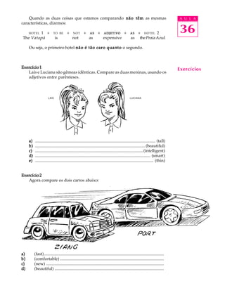 A U L A
36
Quando as duas coisas que estamos comparando não têmnão têmnão têmnão têmnão têm as mesmas
características, dizemos:
HOTEL 1Q+QTO BEQ+QNOTQ+QASASASASASQ+QADJETIVOADJETIVOADJETIVOADJETIVOADJETIVOQ+QASASASASASQ+QHOTEL 2
The Vatapá is not as expensive as thePraiaAzul.
Ou seja, o primeiro hotel não é tão caro quantonão é tão caro quantonão é tão caro quantonão é tão caro quantonão é tão caro quanto o segundo.
Exercício 1Exercício 1Exercício 1Exercício 1Exercício 1
Laís e Luciana são gêmeas idênticas. Compare as duas meninas, usando os
adjetivos entre parênteses.
a)a)a)a)a) .................................................................................................................... (tall)
b)b)b)b)b) ..........................................................................................................(beautiful)
c)c)c)c)c) ........................................................................................................(intelligent)
d)d)d)d)d) ............................................................................................................... (smart)
e)e)e)e)e) .................................................................................................................. (thin)
Exercício 2Exercício 2Exercício 2Exercício 2Exercício 2
Agora compare os dois carros abaixo:
a)a)a)a)a) (fast) ...................................................................................................................
b)b)b)b)b) (comfortable) ....................................................................................................
c)c)c)c)c) (new) .................................................................................................................
d)d)d)d)d) (beautiful) .........................................................................................................
Exercícios
LAÍS LUCIANA
 