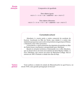 A U L A
36
Comparativo de igualdade
Dois objetos iguais:
OBJETO 1 + TO BE + ASASASASAS + ADJETIVOADJETIVOADJETIVOADJETIVOADJETIVO + ASASASASAS + OBJETO 2
Dois objetos diferentes:
OBJETO 1 + TO BE + NOT + ASASASASAS + ADJETIVOADJETIVOADJETIVOADJETIVOADJETIVO + ASASASASAS + OBJETO 2
Curiosidade culturalCuriosidade culturalCuriosidade culturalCuriosidade culturalCuriosidade cultural
Aberdeen é o maior porto e centro comercial do nordeste da
Escócia. Localizada no Mar do Norte, essa cidade é o centro das
indústrias pesqueiras e provedora de produtos em geral para Orkney
e Shetland, duas ilhas próximas.
A descoberta e o aproveitamento dos depósitos de petróleo no Mar
do Norte trouxe crescimento e prosperidade para Aberdeen.
Quanto às atrações turísticas, é interessante ver a velha Aberdeen,
que se desenvolveu em torno da Catedral de Saint Machar (1424), e a
nova Aberdeen, que cresceu em torno do Marischal College. Elas se
uniram em 1891 e formam a cidade dos dias de hoje.
Você conhece a cidade do estado de Massachusetts na qual houve, no
século XVII, uma grande perseguição às bruxas?
Preste
atenção
Vamos
pensar
 