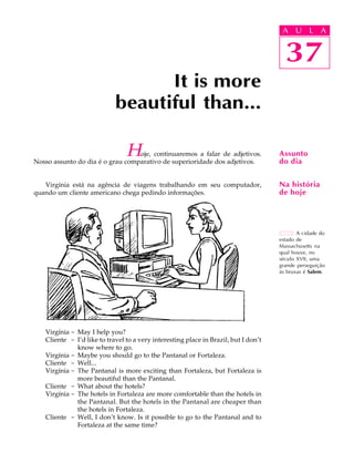 A U L A
37
It is more
beautiful than...
A cidade do
estado de
Massachusetts na
qual houve, no
século XVII, uma
grande perseguição
às bruxas é Salem.
Assunto
do dia
Na história
de hoje
37
A U L A
Hoje, continuaremos a falar de adjetivos.
Nosso assunto do dia é o grau comparativo de superioridade dos adjetivos.
Virgínia está na agência de viagens trabalhando em seu computador,
quando um cliente americano chega pedindo informações.
Virgínia - May I help you?
Cliente - I’d like to travel to a very interesting place in Brazil, but I don’t
know where to go.
Virgínia - Maybe you should go to the Pantanal or Fortaleza.
Cliente - Well...
Virgínia - The Pantanal is more exciting than Fortaleza, but Fortaleza is
more beautiful than the Pantanal.
Cliente - What about the hotels?
Virgínia - The hotels in Fortaleza are more comfortable than the hotels in
the Pantanal. But the hotels in the Pantanal are cheaper than
the hotels in Fortaleza.
Cliente - Well, I don’t know. Is it possible to go to the Pantanal and to
Fortaleza at the same time?
 
