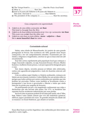 A U L A
37
b)b)b)b)b) The Vatapá hotel is .............................. than the Praia Azul hotel.
c)c)c)c)c) Mary is .............................. than Sue.
d)d)d)d)d) José is 23 years old. Roberto is 45 years old. Roberto is ..............................
than José. And José is .............................. than Roberto.
e)e)e)e)e) The president of the company is .............................. than his secretary.
Grau comparativo de superioridade:
1.1.1.1.1. Adjetivos de uma sílaba: acrescenta -er than-er than-er than-er than-er than
This hotel is cheapererererer than the Ritz.
2.2.2.2.2. Adjetivos de duas sílabas terminados em yyyyy: tira o yyyyy e acrescenta -ier than-ier than-ier than-ier than-ier than
This exam was easierierierierier than the other one.
3.3.3.3.3. Adjetivos com duas ou mais sílabas : moremoremoremoremore + adjetivoadjetivoadjetivoadjetivoadjetivo + thanthanthanthanthan
She is more beautiful thamore beautiful thamore beautiful thamore beautiful thamore beautiful thannnnn her sister.
Curiosidade culturalCuriosidade culturalCuriosidade culturalCuriosidade culturalCuriosidade cultural
Salem, uma cidade de Massachusetts, foi cenário de uma grande
perseguição às bruxas. Isso aconteceu em 1692, quando duas moças
começaram a ter um comportamento estranho. Examinadas por um
médico, religiosos e magistrados, concluiu-se que as duas estavam sob
encantamento.
Esse fato correu rapidamente pela população local que começou a
reagir, buscando culpados, ou seja, buscaram bruxas e bruxos. Muitos
homens e mulheres foram presos, e um juri especial foi designado para
o caso.
Seis meses depois, noventa pessoas já tinham sido enforcadas,
outras cem aguardavam julgamento e mais de duzentas estavam sob
acusação.
Com as cadeias super lotadas e a histeria acalmando, começou em
Salem um movimento contrário. Cotton Mather fez um sermão sobre os
perigos que todos sofriam por serem conduzidos por opiniões que não
podiam ser provadas. Outras vozes também se levantaram contra a
perseguição e isso levou o governador a libertar a todos que ainda
estavam na prisão poe suspeita de bruxaria.
Os participantes do juri e do magistrado confessaram sua culpa e
declararam que não haviam sido justos. Em 1711, os herdeiros das
supostas bruxas receberam indenizações por suas perdas.
Incrível como as pessoas podem ser levadas pelo medo, não é? Mas,
hoje, Salem é uma cidade comum que vive das indústrias químicas,
elétricas, jogos e produtos de couro. As grandes atrações da cidade são
os museus e os locais históricos, que atraem os turistas.
Essas ilhas ficam ao sul da Argentina e são conhecidas por dois nomes: um
espanhol e outro inglês...
Vamos
pensar
Preste
atenção
 