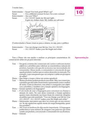 A U L A
10
3 weeks later...
Entrevistador - Susan! You look great! What’s up?
Susan - I’m a different woman! In fact, I’m a new woman!
Entrevistador - Are you? Why?
Susan - ALL RIGHT made my life just right...
It gets my clothes clean. My clothes are soft now!
O entrevistador e Susan viram-se para a câmera, ou seja, para o público:
Entrevistador - You can change your life too. Use ALL RIGHT.
Susan - ALL RIGHT makes your life bright and white.
Tom e Diana vão nos ajudar a analisar as principais características do
comercial de sabão em pó para televisão:
Tom - Em geral, os textos dos comerciais são curtos e utilizam muitos
adjetivos e advérbios para valorizar as características naturais do
produto, fazendo com que ele se encaixe nas necessidades do
consumidor. Desse modo, o consumidor é convencido de que
aquele produto é melhor que os outros oferecidos no mercado. Por
exemplo: o que uma pessoa que vai comprar o sabão em pó espera
do sabão?
Diana - Que limpe a roupa e deixe um aroma agradável.
Tom - Muitos produtos podem produzir esse efeito. Mas, nos comerciais,
o produto que eles estão anunciando é apresentado como o melhor
de todos. Como já dissemos, esse efeito é conseguido com adjeti-
vos e advérbios, e também com a função apelativa da linguagem.
Diana - Função apelativa da linguagem?
Tom - É um modo de usar a linguagem para convencer ou chamar a
atenção do outro. No caso desse comercial, a função apelativa
aparece mais claramente nas frases finais do comercial, dirigidas
ao público que está assistindo: “You can change your life too. Use
ALL RIGHT. ALL RIGHT makes your life bright and white.”
Diana - Interessante, mas parece que não é só o texto que vai nos conven-
cer. Se não aparecesse aquele monte de roupa branquinha, quem
iria acreditar?
Tom - Ah! Você se lembrou de algo muito importante. A linguagem
publicitária é uma mistura de imagens com palavras que tenta
vender um produto, convencendo o consumidor de sua eficiência.
Diana - Entendi.
Apresentação
 