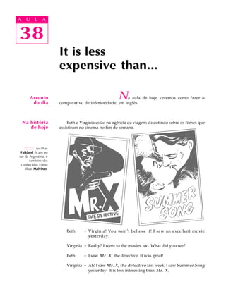 A U L A
38
It is less
expensive than...
38
A U L A
As ilhas
Falkland ficam ao
sul da Argentina, e
também são
conhecidas como
ilhas Malvinas.
Assunto
do dia
Na história
de hoje
Na aula de hoje veremos como fazer o
comparativo de inferioridade, em inglês.
Beth e Virgínia estão na agência de viagens discutindo sobre os filmes que
assistiram no cinema no fim de semana.
Beth - Virgínia! You won’t believe it! I saw an excellent movie
yesterday.
Virgínia - Really? I went to the movies too. What did you see?
Beth - I saw Mr. X, the detective. It was great!
Virgínia - Ah! I saw Mr. X, the detective last week. I saw Summer Song
yesterday. It is less interesting than Mr. X.
 
