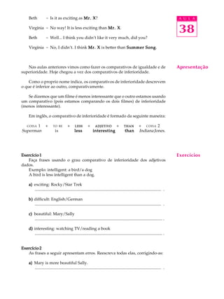 A U L A
38
Beth - Is it as exciting as Mr. XMr. XMr. XMr. XMr. X?
Virgínia - No way! It is less exciting than Mr. XMr. XMr. XMr. XMr. X.
Beth - Well... I think you didn’t like it very much, did you?
Virgínia - No, I didn’t. I think Mr. XMr. XMr. XMr. XMr. X is better than Summer SongSummer SongSummer SongSummer SongSummer Song.
Nas aulas anteriores vimos como fazer os comparativos de igualdade e de
superioridade. Hoje chegou a vez dos comparativos de inferioridade.
Como o proprio nome indica, os comparativos de inferioridade descrevem
o que é inferior ao outro, comparativamente.
Se dizemos que um filme é menos interessante que o outro estamos usando
um comparativo (pois estamos comparando os dois filmes) de inferioridade
(menos interessante).
Em inglês, o comparativo de inferioridade é formado da seguinte maneira:
COISA 1Q +Q TO BEQ + QLESSLESSLESSLESSLESSQ +Q ADJETIVOADJETIVOADJETIVOADJETIVOADJETIVOQ +Q THANTHANTHANTHANTHANQ +Q COISA 2
Superman is lesslesslesslessless interestinginterestinginterestinginterestinginteresting thanthanthanthanthan IndianaJones.
Exercício 1Exercício 1Exercício 1Exercício 1Exercício 1
Faça frases usando o grau comparativo de inferioridade dos adjetivos
dados.
Exemplo: intelligent: a bird/a dog
A bird is less intelligent than a dog.
a)a)a)a)a) exciting: Rocky/Star Trek
.......................................................................................................................... .
b)b)b)b)b) difficult: English/German
.......................................................................................................................... .
c)c)c)c)c) beautiful: Mary/Sally
........................................................................................................................... .
d)d)d)d)d) interesting: watching TV/reading a book
........................................................................................................................... .
Exercício 2Exercício 2Exercício 2Exercício 2Exercício 2
As frases a seguir apresentam erros. Reescreva todas elas, corrigindo-as:
a)a)a)a)a) Mary is more beautiful Sally.
.......................................................................................................................... .
Apresentação
Exercícios
 