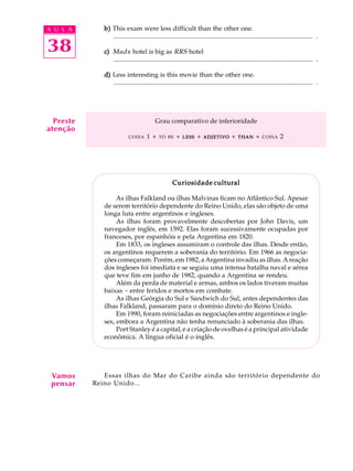 A U L A
38
b)b)b)b)b) This exam were less difficult than the other one.
.......................................................................................................................... .
c)c)c)c)c) Madx hotel is big as RRS hotel
.......................................................................................................................... .
d)d)d)d)d) Less interesting is this movie than the other one.
.......................................................................................................................... .
Grau comparativo de inferioridade
COISA 1 + TO BE + LESSLESSLESSLESSLESS + ADJETIVOADJETIVOADJETIVOADJETIVOADJETIVO + THANTHANTHANTHANTHAN + COISA 2
Curiosidade culturalCuriosidade culturalCuriosidade culturalCuriosidade culturalCuriosidade cultural
As ilhas Falkland ou ilhas Malvinas ficam no Atlântico Sul. Apesar
de serem território dependente do Reino Unido, elas são objeto de uma
longa luta entre argentinos e ingleses.
As ilhas foram provavelmente descobertas por John Davis, um
navegador inglês, em 1592. Elas foram sucessivamente ocupadas por
franceses, por espanhóis e pela Argentina em 1820.
Em 1833, os ingleses assumiram o controle das ilhas. Desde então,
os argentinos requerem a soberania do território. Em 1966 as negocia-
ções começaram. Porém, em 1982, a Argentina invadiu as ilhas. A reação
dos ingleses foi imediata e se seguiu uma intensa batalha naval e aérea
que teve fim em junho de 1982, quando a Argentina se rendeu.
Além da perda de material e armas, ambos os lados tiveram muitas
baixas - entre feridos e mortos em combate.
As ilhas Geórgia do Sul e Sandwich do Sul, antes dependentes das
ilhas Falkland, passaram para o domínio direto do Reino Unido.
Em 1990, foram reiniciadas as negociações entre argentinos e ingle-
ses, embora a Argentina não tenha renunciado à soberania das ilhas.
Port Stanley é a capital, e a criação de ovelhas é a principal atividade
econômica. A língua oficial é o inglês.
Essas ilhas do Mar do Caribe ainda são território dependente do
Reino Unido...
Preste
atenção
Vamos
pensar
 