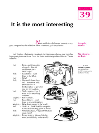 A U L A
39
It is the most interesting
39
A U L A
As ilhas
Cayman ou Caimã
são, ainda hoje,
território dependente
do Reino Unido.
Assunto
do dia
Na história
de hoje
Neste módulo trabalhamos bastante com o
grau comparativo dos adjetivos. Hoje veremos o grau superlativo.
Nei, Virgínia e Beth estão na agência de viagens escolhendo qual o melhor
lugar para passar as férias. Cada um deles tem uma opinião diferente. Vamos
conferir?
Nei - Puxa... as férias estão
chegando. Que tal
decidirmos para
onde viajar?
Beth - Great idea! I want
to go to the USA.
Nei - Why?
Beth - My family lives there
and I miss them a lot.
Mom’s house is
the best place to go when
you are on vacation.
Nei - Yeah... maybe... but I
want to do something
different.
Virgínia - For example...
Nei - I don’t know. I want
to go to an exciting place.
Virgínia - Why don’t you go to the beach?
Nei - That’s it! I think that Florianopolis
is the most exciting place in Brazil.
Beth - What about you, Virgínia? What are
your plans?
Virgínia - I want to go to Vienna. It is the
most beautiful city in the world.
 