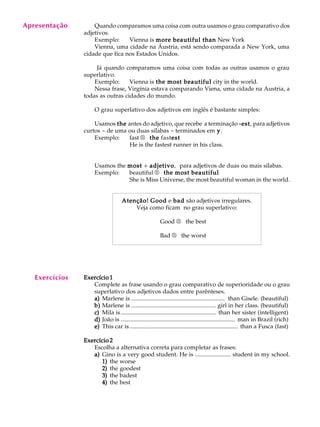 A U L A
39
Quando comparamos uma coisa com outra usamos o grau comparativo dos
adjetivos.
Exemplo: Vienna is more beautiful thanmore beautiful thanmore beautiful thanmore beautiful thanmore beautiful than New York
Vienna, uma cidade na Áustria, está sendo comparada a New York, uma
cidade que fica nos Estados Unidos.
Já quando comparamos uma coisa com todas as outras usamos o grau
superlativo.
Exemplo: Vienna is the most beautifulthe most beautifulthe most beautifulthe most beautifulthe most beautiful city in the world.
Nessa frase, Virgínia estava comparando Viena, uma cidade na Austria, a
todas as outras cidades do mundo.
O grau superlativo dos adjetivos em inglês é bastante simples:
Usamos thethethethethe antes do adjetivo, que recebe a terminação -est-est-est-est-est, para adjetivos
curtos - de uma ou duas sílabas - terminados em yyyyy.
Exemplo: fast ®®®®® thethethethethe fastestestestestest
He is the fastest runner in his class.
Usamos the mostmostmostmostmost + adjetivoadjetivoadjetivoadjetivoadjetivo, para adjetivos de duas ou mais sílabas.
Exemplo: beautiful ®®®®® the most beautifulthe most beautifulthe most beautifulthe most beautifulthe most beautiful
She is Miss Universe, the most beautiful woman in the world.
Atenção!Atenção!Atenção!Atenção!Atenção! GoodGoodGoodGoodGood e badbadbadbadbad são adjetivos irregulares.
Veja como ficam no grau superlativo:
Good ®®®®® the best
Bad ®®®®® the worst
Exercício 1Exercício 1Exercício 1Exercício 1Exercício 1
Complete as frase usando o grau comparativo de superioridade ou o grau
superlativo dos adjetivos dados entre parênteses.
a)a)a)a)a) Marlene is ............................................................... than Gisele. (beautiful)
b)b)b)b)b) Marlene is ......................................................... girl in her class. (beautiful)
c)c)c)c)c) Mila is................................................................ than her sister (intelligent)
d)d)d)d)d) João is ............................................................................. man in Brazil (rich)
e)e)e)e)e) This car is......................................................................... than a Fusca (fast)
Exercício 2Exercício 2Exercício 2Exercício 2Exercício 2
Escolha a alternativa correta para completar as frases:
a)a)a)a)a) Gino is a very good student. He is ........................ student in my school.
1)1)1)1)1) the worse
2)2)2)2)2) the goodest
3)3)3)3)3) the badest
4)4)4)4)4) the best
Apresentação
Exercícios
 