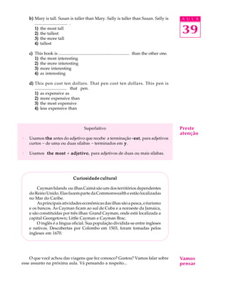 A U L A
39
b)b)b)b)b) Mary is tall. Susan is taller than Mary. Sally is taller than Susan. Sally is
.............................. .
1)1)1)1)1) the most tall
2)2)2)2)2) the tallest
3)3)3)3)3) the more tall
4)4)4)4)4) tallest
c)c)c)c)c) This book is ................................................................... than the other one.
1)1)1)1)1) the most interesting
2)2)2)2)2) the more interesting
3)3)3)3)3) more interesting
4)4)4)4)4) as interesting
d)d)d)d)d) This pen cost ten dollars. That pen cost ten dollars. This pen is
.............................. that pen.
1)1)1)1)1) as expensive as
2)2)2)2)2) more expensive than
3)3)3)3)3) the most expensive
4)4)4)4)4) less expensive than
Superlativo
· Usamos thethethethethe antes do adjetivo que recebe a terminação -est-est-est-est-est, para adjetivos
curtos - de uma ou duas sílabas - terminados em yyyyy.
· Usamos the mostthe mostthe mostthe mostthe most + adjetivoadjetivoadjetivoadjetivoadjetivo, para adjetivos de duas ou mais sílabas.
Curiosidade culturalCuriosidade culturalCuriosidade culturalCuriosidade culturalCuriosidade cultural
Cayman Islands ou ilhas Caimã são um dos territórios dependentes
do Reino Unido. Elas fazem parte da Commonwealth e estão localizadas
no Mar do Caribe.
As principais atividades econômicas das ilhas são a pesca, o turismo
e os bancos. As Cayman ficam ao sul de Cuba e a noroeste da Jamaica,
e são constituídas por três ilhas: Grand Cayman, onde está localizada a
capital Georgetown; Little Cayman e Cayman Brac.
O inglês é a língua oficial. Sua população dividida-se entre ingleses
e nativos. Descobertas por Colombo em 1503, foram tomadas pelos
ingleses em 1670.
O que você achou das viagens que fez conosco? Gostou? Vamos falar sobre
esse assunto na próxima aula. Vá pensando a respeito...
Preste
atenção
Vamos
pensar
 