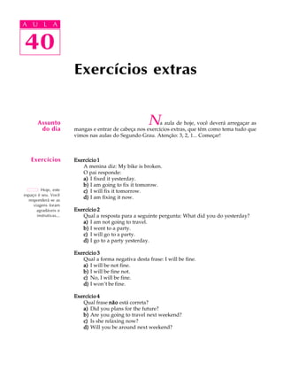 A U L A
40
Exercícios extras
40
A U L A
Hoje, este
espaço é seu. Você
responderá se as
viagens foram
agradáveis e
instrutivas...
Assunto
do dia
Exercícios
Na aula de hoje, você deverá arregaçar as
mangas e entrar de cabeça nos exercícios extras, que têm como tema tudo que
vimos nas aulas do Segundo Grau. Atenção: 3, 2, 1... Começar!
Exercício 1Exercício 1Exercício 1Exercício 1Exercício 1
A menina diz: My bike is broken.
O pai responde:
a)a)a)a)a) I fixed it yesterday.
b)b)b)b)b) I am going to fix it tomorow.
c)c)c)c)c) I will fix it tomorrow.
d)d)d)d)d) I am fixing it now.
Exercício 2Exercício 2Exercício 2Exercício 2Exercício 2
Qual a resposta para a seguinte pergunta: What did you do yesterday?
a)a)a)a)a) I am not going to travel.
b)b)b)b)b) I went to a party.
c)c)c)c)c) I will go to a party.
d)d)d)d)d) I go to a party yesterday.
Exercício 3Exercício 3Exercício 3Exercício 3Exercício 3
Qual a forma negativa desta frase: I will be fine.
a)a)a)a)a) I will be not fine.
b)b)b)b)b) I will be fine not.
c)c)c)c)c) No, I will be fine.
d)d)d)d)d) I won’t be fine.
Exercício 4Exercício 4Exercício 4Exercício 4Exercício 4
Qual frase nãonãonãonãonão está correta?
a)a)a)a)a) Did you plans for the future?
b)b)b)b)b) Are you going to travel next weekend?
c)c)c)c)c) Is she relaxing now?
d)d)d)d)d) Will you be around next weekend?
 