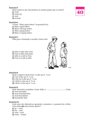 A U L A
40
Exercício 5Exercício 5Exercício 5Exercício 5Exercício 5
Qual a palavra que não pertence ao mesmo grupo que as outras?
a)a)a)a)a) went
b)b)b)b)b) woke up
c)c)c)c)c) read
d)d)d)d)d) around
Exercício 6Exercício 6Exercício 6Exercício 6Exercício 6
A frase: “Mary types letters” no passado fica:
a)a)a)a)a) Mary typed letters.
b)b)b)b)b) Mary will type letters.
c)c)c)c)c) Mary typing letters.
d)d)d)d)d) Mary is typing letters.
Exercício 7Exercício 7Exercício 7Exercício 7Exercício 7
Olhe para a ilustração e escolha a frase certa:
a)a)a)a)a) John is taller than Tom.
b)b)b)b)b) Tom is taller than John.
c)c)c)c)c) John is as tall as Tom.
d)d)d)d)d) Tom is as tall as John.
Exercício 8Exercício 8Exercício 8Exercício 8Exercício 8
Qual a negativa desta frase: I woke up at 7 a.m.
a)a)a)a)a) I not woke up at 7 a.m.
b)b)b)b)b) I did not woke up at 7 a.m.
c)c)c)c)c) I didn’t wake up at 7 a.m.
d)d)d)d)d) I didn’t woke up at 7 a.m.
Exercício 9Exercício 9Exercício 9Exercício 9Exercício 9
Qual alternativa completa a frase: Sally is ...........................................Carla.
a)a)a)a)a) more beautiful
b)b)b)b)b) more beautiful than
c)c)c)c)c) more beautifuler
d)d)d)d)d) beautifuler than
Exercício 10Exercício 10Exercício 10Exercício 10Exercício 10
Cada uma das alternativas apresenta o presente e o passado dos verbos.
Uma delas nãonãonãonãonão está correta. Qual é?
a)a)a)a)a) go - went
b)b)b)b)b) say - said
c)c)c)c)c) read - read
d)d)d)d)d) write - writed.
TOM JOHN
 