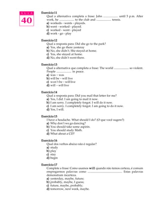 A U L A
40
Exercício 11Exercício 11Exercício 11Exercício 11Exercício 11
Qual a alternativa completa a frase: John .................... until 5 p.m. After
work, he .................... to the club and .................... tennis.
a)a)a)a)a) workeds - wents - playeds.
b)b)b)b)b) went - worked - played.
c)c)c)c)c) worked - went - played
d)d)d)d)d) work - go - play
Exercício 12Exercício 12Exercício 12Exercício 12Exercício 12
Qual a resposta para: Did she go to the park?
a)a)a)a)a) Yes, she go there yesteray
b)b)b)b)b) No, she didn’t. She stayed at home.
c)c)c)c)c) Yes, she stayed at home.
d)d)d)d)d) No, she didn’t went there.
Exercício 13Exercício 13Exercício 13Exercício 13Exercício 13
Qual a alternativa que completa a frase: The world .................... so violent.
People .................... in peace.
a)a)a)a)a) was - was
b)b)b)b)b) will be - will live
c)c)c)c)c) won’t be -will live
d)d)d)d)d) will - will live
Exercício 14Exercício 14Exercício 14Exercício 14Exercício 14
Qual a resposta para: Did you mail that letter for me?
a)a)a)a)a) Yes, I did. I am going to mail it now.
b)b)b)b)b) I am sorry. I completely forgot. I will do it now.
c)c)c)c)c) I am sorry. I completely forgot. I am going to do it now.
d)d)d)d)d) Yes, I will.
Exercício 15Exercício 15Exercício 15Exercício 15Exercício 15
I have a headache. What should I do? (O que você sugere?)
a)a)a)a)a) Why don’t we go dancing?
b)b)b)b)b) You should take some aspirin.
c)c)c)c)c) You should study Math.
d)d)d)d)d) What about a CD?
Exercício 16Exercício 16Exercício 16Exercício 16Exercício 16
Qual dos verbos abaixo não é regular?
a)a)a)a)a) study
b)b)b)b)b) play
c)c)c)c)c) stay
d)d)d)d)d) begin
Exercício 17Exercício 17Exercício 17Exercício 17Exercício 17
Complete a frase: Como usamos willwillwillwillwill quando não temos certeza, é comum
empregarmos palavras como .............................................. Estas palavras
demonstram incerteza.
a)a)a)a)a) yesterday, maybe, future;
b)b)b)b)b) probably, maybe, I guess;
c)c)c)c)c) future, maybe, probably;
d)d)d)d)d) tomorrow, next week, maybe.
 