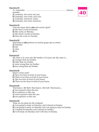 A U L A
40
Exercício 18Exercício 18Exercício 18Exercício 18Exercício 18
As expressões .................................................................................... indicam
passado.
a)a)a)a)a) yesterday, last week, last year.
b)b)b)b)b) yesterday, next week, next year.
c)c)c)c)c) yesterday, tomorrow, today.
d)d)d)d)d) yesterday, last week, tomorrow.
Exercício 19Exercício 19Exercício 19Exercício 19Exercício 19
Uma das frases abaixo nãonãonãonãonão está correta. Qual?
a)a)a)a)a) She does’t work on Sunday.
b)b)b)b)b) She works on Monday.
c)c)c)c)c) She doesn’t works on Sunday.
d)d)d)d)d) Does she work on Tuesday.
Exercício 20Exercício 20Exercício 20Exercício 20Exercício 20
Qual palavra nãonãonãonãonão pertence ao mesmo grupo que as outras:
a)a)a)a)a) beautiful
b)b)b)b)b) tall
c)c)c)c)c) relax
d)d)d)d)d) fat
Exercício 21Exercício 21Exercício 21Exercício 21Exercício 21
My sister is 21 years old. My brother is 23 years old. My sister is...
a)a)a)a)a) younger than my brother.
b)b)b)b)b) older than my brother.
c)c)c)c)c) more young than my brother.
d)d)d)d)d) less young than my brother.
Exercício 22Exercício 22Exercício 22Exercício 22Exercício 22
Qual é a frase certa?
a)a)a)a)a) Have two boys in front of your house.
b)b)b)b)b) There is two boys in front of your house.
c)c)c)c)c) Has two boys in front of your house.
d)d)d)d)d) There are two boys in front of your house.
Exercício 23Exercício 23Exercício 23Exercício 23Exercício 23
This book is R$ 30,00. That book is R$ 10,00. That book is...
a)a)a)a)a) less expensive than this one.
b)b)b)b)b) as expensive as this one.
c)c)c)c)c) more expensive than this one.
d)d)d)d)d) not expensive as this one.
Exercício 24Exercício 24Exercício 24Exercício 24Exercício 24
These are my plans for the weekend:
a)a)a)a)a) I am going to study on Saturday and I relaxed on Sunday.
b)b)b)b)b) I am going to study on Saturday and I am going to relax on Sunday.
c)c)c)c)c) I studied on Saturday and I relaxed on Sunday.
d)d)d)d)d) I will study on Saturday and I will relax on Sunday.
 