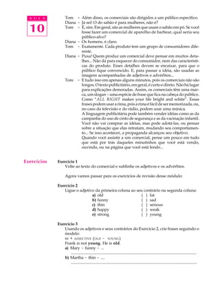 A U L A
10
Tom - Além disso, os comerciais são dirigidos a um público específico.
Diana - Já sei! O do sabão é para mulheres, não é?
Tom - É, sim. Em geral, são as mulheres que usam o sabão em pó. Se você
fosse fazer um comercial de aparelho de barbear, qual seria seu
público-alvo?
Diana - Os homens, é claro.
Tom - Exatamente. Cada produto tem um grupo de consumidores dife-
rente.
Diana - Puxa! Quem produz um comercial deve pensar em muitos deta-
lhes... Não dá para esquecer do consumidor, nem das característi-
cas do produto. Esses detalhes devem se encaixar, para que o
público fique convencido. E, para passar a idéia, são usadas as
imagens acompanhadas de adjetivos e advérbios...
Tom - E tudo isso em apenas alguns minutos, pois os comerciais não são
longos.Otextopublicitário,emgeral,écurtoedireto.Nãohálugar
para explicações demoradas. Assim, os comerciais têm uma mar-
ca, um slogan -uma espécie de frase que fica na cabeça do público.
Como “ALL RIGHT makes your life bright and white”. Essas
frasespodemusararima,poisarimaéfácildesermemorizada,ou,
no caso da televisão e do rádio, podem usar uma música.
A linguagem publicitária pode também vender idéias como as da
campanha do uso de cinto de segurança e as da vacinação infantil.
Você não vai comprar as idéias, mas pode adotá-las, ou pensar
sobre a situação que elas retratam, mudando seu comportamen-
to... Se isso acontecer, a propaganda alcançou seu objetivo.
Quando você assistir a um comercial, pense um pouco em tudo
que está por trás daqueles minutinhos que você está vendo,
ouvindo, ou na página que você está lendo...
Exercício 1
Volte ao texto do comercial e sublinhe os adjetivos e os advérbios.
Agora vamos passar para os exercícios de revisão desse módulo:
Exercício 2
Ligue o adjetivo da primeira coluna ao seu contrário na segunda coluna:
a) old (Q) fat
b) funny (Q) sad
c) thin (Q) serious
d) happy (Q) weak
e) strong (Q) young
Exercício 3
Usando os adjetivos e seus contrários do Exercício 2, crie frases seguindo o
modelo:
BE + ADJECTIVE (OLD - YOUNG)
Frank is not young. He is old.
a) Mary - funny - ...
............................................................................................................................
b) Martha - thin - ....
............................................................................................................................
Exercícios
 