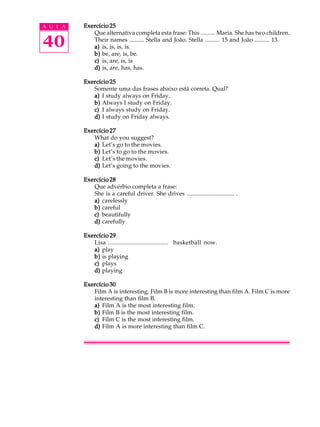 A U L A
40
Exercício 25Exercício 25Exercício 25Exercício 25Exercício 25
Que alternativa completa esta frase: This .......... Maria. She has two children.
Their names .......... Stella and João. Stella .......... 15 and João .......... 13.
a)a)a)a)a) is, is, is, is.
b)b)b)b)b) be, are, is, be.
c)c)c)c)c) is, are, is, is
d)d)d)d)d) is, are, has, has.
Exercício 25Exercício 25Exercício 25Exercício 25Exercício 25
Somente uma das frases abaixo está correta. Qual?
a)a)a)a)a) I study always on Friday.
b)b)b)b)b) Always I study on Friday.
c)c)c)c)c) I always study on Friday.
d)d)d)d)d) I study on Friday always.
Exercício 27Exercício 27Exercício 27Exercício 27Exercício 27
What do you suggest?
a)a)a)a)a) Let’s go to the movies.
b)b)b)b)b) Let’s to go to the movies.
c)c)c)c)c) Let’s the movies.
d)d)d)d)d) Let’s going to the movies.
Exercício 28Exercício 28Exercício 28Exercício 28Exercício 28
Que advérbio completa a frase:
She is a careful driver. She drives ................................ .
a)a)a)a)a) carelessly
b)b)b)b)b) careful
c)c)c)c)c) beautifully
d)d)d)d)d) carefully
Exercício 29Exercício 29Exercício 29Exercício 29Exercício 29
Lisa ..................................... basketball now.
a)a)a)a)a) play
b)b)b)b)b) is playing
c)c)c)c)c) plays
d)d)d)d)d) playing
Exercício 30Exercício 30Exercício 30Exercício 30Exercício 30
Film A is interesting. Film B is more interesting than film A. Film C is more
interesting than film B.
a)a)a)a)a) Film A is the most interesting film.
b)b)b)b)b) Film B is the most interesting film.
c)c)c)c)c) Film C is the most interesting film.
d)d)d)d)d) Film A is more interesting than film C.
 