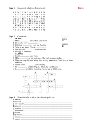 A U L A
40
Jogo 1.Jogo 1.Jogo 1.Jogo 1.Jogo 1. Encontre 6 adjetivos. Exemplo:fat
A B N O T N C A E T R A T N
L E F U G M B M X O W O P B
T A L L A L A Y P H Q X G O
M U A I N T E R E S T I N G
S T E U B D I H N W A M O E
S I T S E X N O S O O W M O
U FFFFF AAAAA TTTTT A Y G B I G X A T M
A U T B U W H S V R O A T P
N L A C R S O M E M E X V Q
Jogo 2.Jogo 2.Jogo 2.Jogo 2.Jogo 2. Crossword
DOWNDOWNDOWNDOWNDOWN
1. Mary .................... basketball very well.
2. He works very .................... .
3. 1996 is a .................... year for Austria.
4. Sally is not short. She is .................... .
5. You should .................... some aspirin.
6. Snoopy is a famous .................... .
ACROSSACROSSACROSSACROSSACROSS
1. I will .................... stay here.
2. Mila .................... a lot yesterday. She had an exam today.
3. They are very diferent. Mary likes to play soccer and Paula likes to listen
to music.
4. I read some .................... news today.
5. He .................... until 5:00 p.m.. Then, he went home.
6. I .................... a lot this morning. I woke up at 11:00 a.m..
Jogo 3.Jogo 3.Jogo 3.Jogo 3.Jogo 3. Desembaralhe as letras para formar palavras:
a)a)a)a)a) RAETHEC ...................................................................................................
b)b)b)b)b) YHISTOR ....................................................................................................
c)c)c)c)c) WOOORRMT ...............................................................................................
d)d)d)d)d) MORIING ....................................................................................................
e)e)e)e)e) IEFRNDS ....................................................................................................
f)f)f)f)f) WRKHMOOE ...............................................................................................
g)g)g)g)g) EEHRW ......................................................................................................
h)h)h)h)h) EHFIINSD ...................................................................................................
I)I)I)I)I) XALER .......................................................................................................
j)j)j)j)j) INGATK ......................................................................................................
Jogos
1
1
2
5
5
3
2
6
6
4
3
4
D I F F E R E N T
SD
O
K
P
DOWNDOWNDOWNDOWNDOWN
¯¯¯¯¯
ACROSSACROSSACROSSACROSSACROSS
®®®®®
 