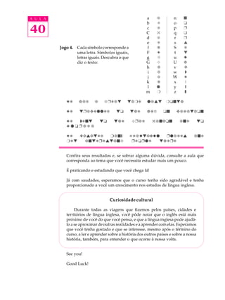 A U L A
40
Jogo 4.Jogo 4.Jogo 4.Jogo 4.Jogo 4. Cada símbolo corresponde a
uma letra. Símbolos iguais,
letras iguais. Descubra o que
diz o texto:
Pd g`c ` fÌd`w whrd q`vw rtswg
Pd wÌ`ydqqdc wt wgd HF ts y`b`whts
Pd dsw wt wgd 4Ì`c 0`shts `sc wt
3 q t Ì h c `
Pd yhvhwdc r`sƒ ad`xwhexq Ëq`bdv `sc
rdw hswdÌdvwhsf ËdtËqd wgdÌd
Confira seus resultados e, se sobrar alguma dúvida, consulte a aula que
corresponda ao tema que você necessita estudar mais um pouco.
É praticando e estudando que você chega lá!
Já com saudades, esperamos que o curso tenha sido agradável e tenha
proporcionado a você um crescimento nos estudos de língua inglesa.
Curiosidade culturalCuriosidade culturalCuriosidade culturalCuriosidade culturalCuriosidade cultural
Durante todas as viagens que fizemos pelos países, cidades e
territórios de língua inglesa, você pôde notar que o inglês está mais
próximo de você do que você pensa, e que a língua inglesa pode ajudá-
lo a se aproximar de outras realidades e a aprender com elas. Esperamos
que você tenha gostado e que se interesse, mesmo após o término do
curso, a ler e aprender sobre a história dos outros países e sobre a nossa
história, também, para entender o que ocorre à nossa volta.
See you!
Good Luck!
a
b
c
C
d
e
f
F
g
G
h
i
j
k
l
m
`
a
b
0
c
d
e
3
f
4
g
h
i
p
q
r
n
o
p
q
r
s
S
t
u
U
v
w
W
x
y
z
s
t
Ë
u
Ì
v
F
w
x
H
y

P
‚
ƒ
„
 