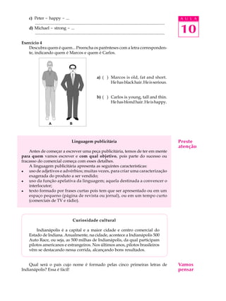 A U L A
10
c) Peter - happy - ...
............................................................................................................................
d) Michael - strong - ...
............................................................................................................................
Exercício 4
Descubra quem é quem... Preencha os parênteses com a letra corresponden-
te, indicando quem é Marcos e quem é Carlos.
a) (Q) Marcos is old, fat and short.
Hehasblackhair.Heisserious.
b) (Q) Carlos is young, tall and thin.
Hehasblondhair.Heishappy.
Linguagem publicitária
Antes de começar a escrever uma peça publicitária, temos de ter em mente
para quem vamos escrever e com qual objetivo, pois parte do sucesso ou
fracasso do comercial começa com esses detalhes.
A linguagem publicitária apresenta as seguintes características:
l uso de adjetivos e advérbios; muitas vezes, para criar uma caracterização
exagerada do produto a ser vendido;
l uso da função apelativa da linguagem; aquela destinada a convencer o
interlocutor;
l texto formado por frases curtas pois tem que ser apresentado ou em um
espaço pequeno (página de revista ou jornal), ou em um tempo curto
(comerciais de TV e rádio).
Curiosidade cultural
Indianápolis é a capital e a maior cidade e centro comercial do
Estado de Indiana. Anualmente, na cidade, acontece a Indianápolis 500
Auto Race, ou seja, as 500 milhas de Indianápolis, da qual participam
pilotos americanos e estrangeiros. Nos últimos anos, pilotos brasileiros
vêm se destacando nessa corrida, alcançando bons resultados.
Qual será o país cujo nome é formado pelas cinco primeiras letras de
Indianápolis? Essa é fácil!
Preste
atenção
Vamos
pensar
BA
 