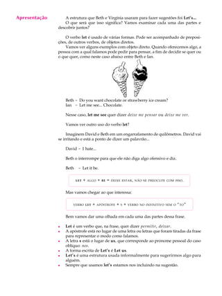 A U L A
11
A estrutura que Beth e Virgínia usaram para fazer sugestões foi Let’s...
O que será que isso significa? Vamos examinar cada uma das partes e
descobrir juntos?
O verbo let é usado de várias formas. Pode ser acompanhado de preposi-
ções, de outros verbos, de objetos diretos.
Vamos ver alguns exemplos com objeto direto. Quando oferecemos algo, a
pessoa com a qual falamos pode pedir para pensar, a fim de decidir se quer ou
o que quer, como neste caso abaixo entre Beth e Ian.
Beth - Do you want chocolate or strawberry ice cream?
Ian - Let me see... Chocolate.
Nesse caso, let me see quer dizer deixe me pensar ou deixe me ver.
Vamos ver outro uso do verbo let?
Imaginem David e Beth em um engarrafamento de quilômetros. David vai
se irritando e está a ponto de dizer um palavrão...
David - I hate...
Beth o interrompe para que ele não diga algo ofensivo e diz.
Beth - Let it be.
LET + ALGO + BE = DEIXE ESTAR, NÃO SE PREOCUPE COM ISSO.
Mas vamos chegar ao que interessa:
VERBO LET + APÓSTROFE + S + VERBO NO INFINITIVO SEM O “TO”
Bem vamos dar uma olhada em cada uma das partes dessa frase.
l Let é um verbo que, na frase, quer dizer permitir, deixar.
l A apóstrofe está no lugar de uma letra ou letras que foram tiradas da frase
para representar o modo como falamos.
l A letra s está o lugar de us, que corresponde ao pronome pessoal do caso
oblíquo: nos.
l A forma escrita de Let’s é Let us.
l Let’s é uma estrutura usada informalmente para sugerirmos algo para
alguém.
l Sempre que usamos let’s estamos nos incluindo na sugestão.
Apresentação
 